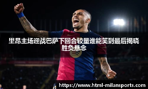 里昂主场迎战巴萨下回合较量谁能笑到最后揭晓胜负悬念